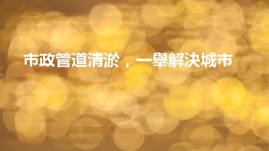 市政管道清淤，一舉解決城市下水道難題！